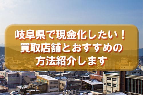 岐阜県で現金化したい！買取店舗とおすすめの方法紹介します